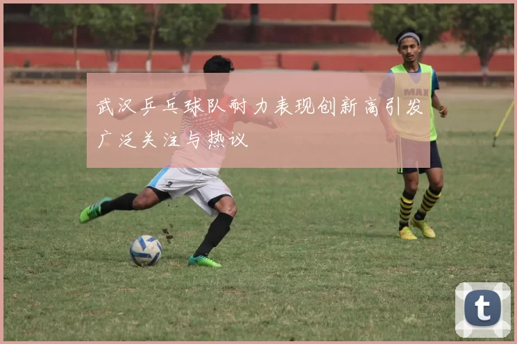 武汉乒乓球队耐力表现创新高引发广泛关注与热议