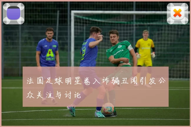 法国足球明星卷入诈骗丑闻引发公众关注与讨论