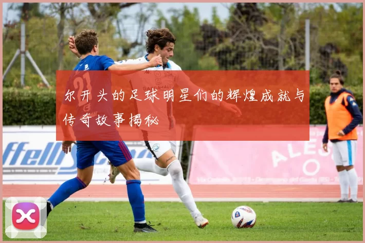 尔开头的足球明星们的辉煌成就与传奇故事揭秘